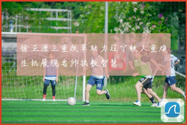 徐正源三重改革助力辽宁铁人重焕生机展现名帅执教智慧