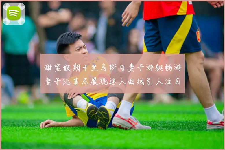 甜蜜假期卡里乌斯与妻子游艇畅游妻子比基尼展现迷人曲线引人注目
