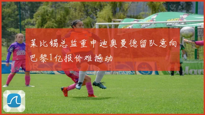莱比锡总监重申迪奥曼德留队意向巴黎1亿报价难撼动
