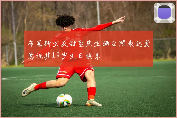 布莱斯女友甜蜜庆生晒合照表达爱意祝其19岁生日快乐