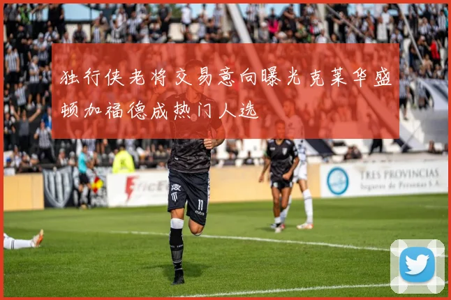 独行侠老将交易意向曝光克莱华盛顿加福德成热门人选
