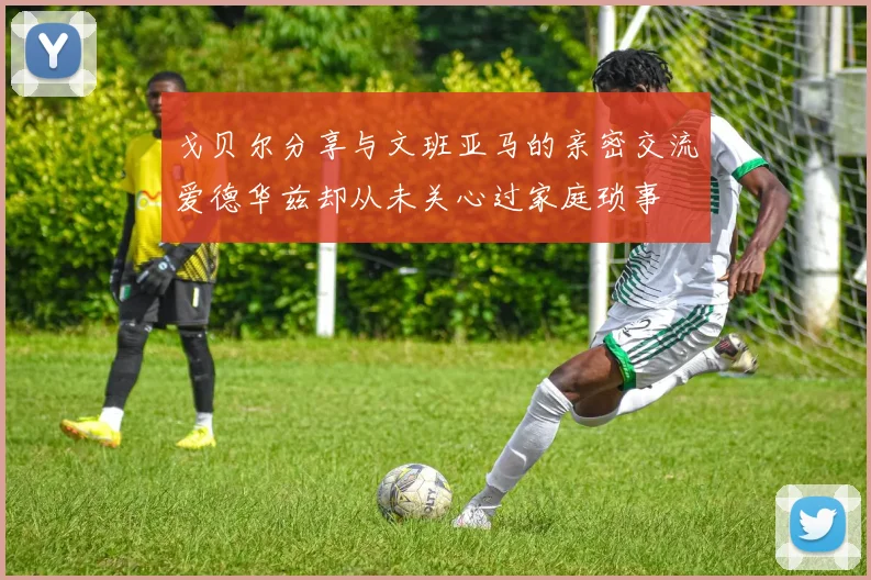 戈贝尔分享与文班亚马的亲密交流爱德华兹却从未关心过家庭琐事