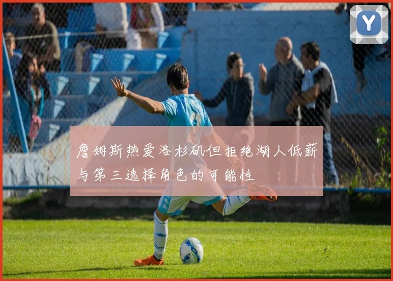 詹姆斯热爱洛杉矶但拒绝湖人低薪与第三选择角色的可能性