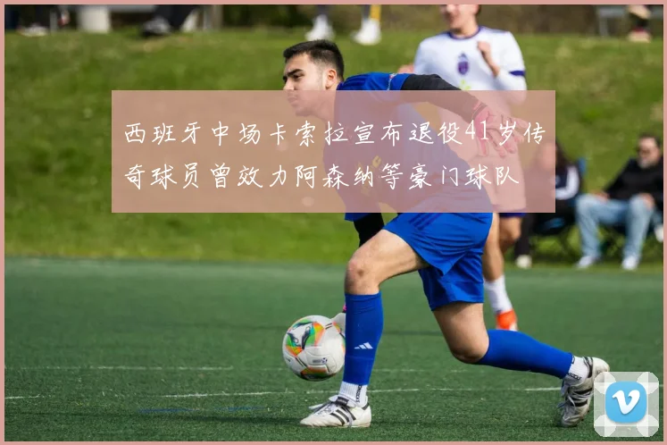 西班牙中场卡索拉宣布退役41岁传奇球员曾效力阿森纳等豪门球队