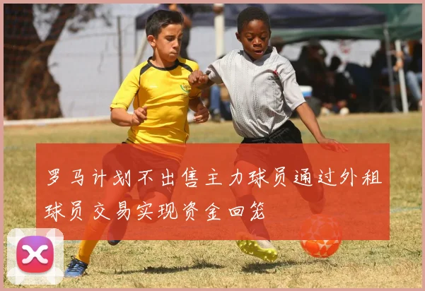 罗马计划不出售主力球员通过外租球员交易实现资金回笼