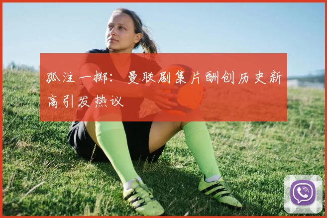 孤注一掷：曼联剧集片酬创历史新高引发热议