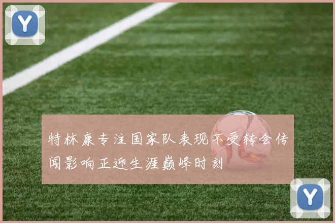 特林康专注国家队表现不受转会传闻影响正迎生涯巅峰时刻