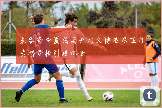米雷蒂今夏或离开尤文博洛尼亚与黄潜争抢引进机会