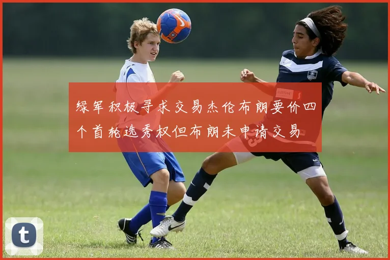 绿军积极寻求交易杰伦布朗要价四个首轮选秀权但布朗未申请交易