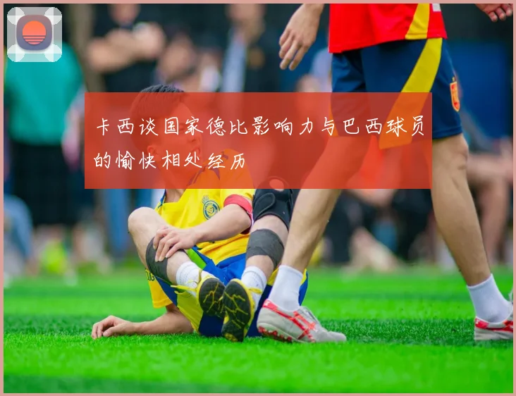 卡西谈国家德比影响力与巴西球员的愉快相处经历