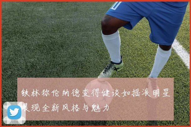 铁林称伦纳德变得健谈如摇滚明星展现全新风格与魅力