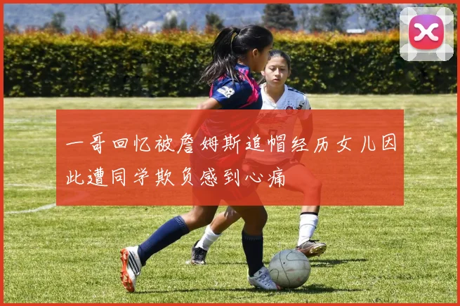 一哥回忆被詹姆斯追帽经历女儿因此遭同学欺负感到心痛